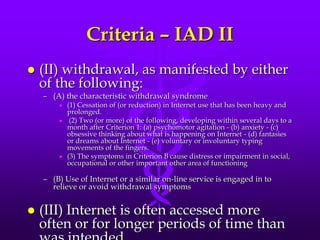 Criteria – IAD II
   (II) withdrawal, as manifested by either
    of the following:
    – (A) the characteristic withdrawal syndrome
           (1) Cessation of (or reduction) in Internet use that has been heavy and
            prolonged.
            (2) Two (or more) of the following, developing within several days to a
            month after Criterion 1: (a) psychomotor agitation - (b) anxiety - (c)
            obsessive thinking about what is happening on Internet - (d) fantasies
            or dreams about Internet - (e) voluntary or involuntary typing
            movements of the fingers.
           (3) The symptoms in Criterion B cause distress or impairment in social,
            occupational or other important other area of functioning

    – (B) Use of Internet or a similar on-line service is engaged in to
      relieve or avoid withdrawal symptoms


   (III) Internet is often accessed more
    often or for longer periods of time than
 