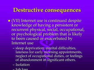 Destructive consequences
   (VII) Internet use is continued despite
    knowledge of having a persistent or
    recurrent physical, social, occupational,
    or psychological problem that is likely
    to been caused or exacerbated by
    Internet use
    – sleep deprivation, marital difficulties,
      lateness for early morning appointments,
      neglect of occupational duties, or feelings
      of abandonment in significant others.
    – Isolation
 