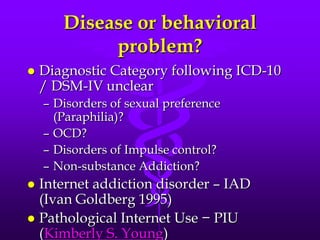 Disease or behavioral
            problem?
   Diagnostic Category following ICD-10
    / DSM-IV unclear
    – Disorders of sexual preference
      (Paraphilia)?
    – OCD?
    – Disorders of Impulse control?
    – Non-substance Addiction?
 Internet addiction disorder – IAD
  (Ivan Goldberg 1995)
 Pathological Internet Use − PIU
  (Kimberly S. Young)
 