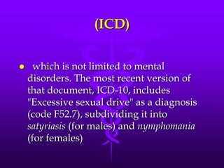 (ICD)


    which is not limited to mental
    disorders. The most recent version of
    that document, ICD-10, includes
    "Excessive sexual drive" as a diagnosis
    (code F52.7), subdividing it into
    satyriasis (for males) and nymphomania
    (for females)
 