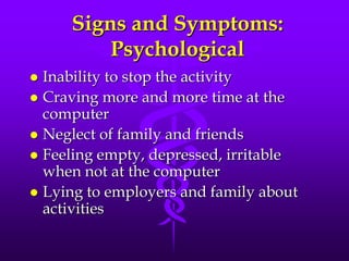 Signs and Symptoms:
         Psychological
 Inability to stop the activity
 Craving more and more time at the
  computer
 Neglect of family and friends
 Feeling empty, depressed, irritable
  when not at the computer
 Lying to employers and family about
  activities
 