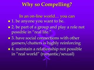 Why so Compelling?

       In an on-line world… you can
 1. be anyone you want to be.
 2. be part of a group and play a role not
  possible in “real life.”
 3. have social connections with other
  gamers/chatters is highly reinforcing
 4. maintain a relationship not possible
  in “real world” (romantic/sexual)
 