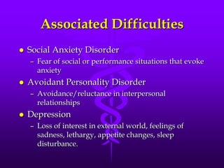 Associated Difficulties
   Social Anxiety Disorder
    – Fear of social or performance situations that evoke
      anxiety
   Avoidant Personality Disorder
    – Avoidance/reluctance in interpersonal
      relationships
   Depression
    – Loss of interest in external world, feelings of
      sadness, lethargy, appetite changes, sleep
      disturbance.
 