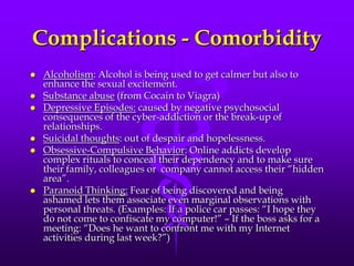 Complications - Comorbidity
   Alcoholism: Alcohol is being used to get calmer but also to
    enhance the sexual excitement.
   Substance abuse (from Cocain to Viagra)
   Depressive Episodes: caused by negative psychosocial
    consequences of the cyber-addiction or the break-up of
    relationships.
   Suicidal thoughts: out of despair and hopelessness.
   Obsessive-Compulsive Behavior: Online addicts develop
    complex rituals to conceal their dependency and to make sure
    their family, colleagues or company cannot access their “hidden
    area”.
   Paranoid Thinking: Fear of being discovered and being
    ashamed lets them associate even marginal observations with
    personal threats. (Examples: If a police car passes: “I hope they
    do not come to confiscate my computer!” – If the boss asks for a
    meeting: “Does he want to confront me with my Internet
    activities during last week?”)
 