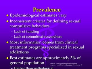 Prevalence
 Epidemiological estimates vary
 Inconsistent criteria for defining sexual
  compulsive behaviors
    – Lack of funding
    – Lack of committed researchers
 Most information comes from clinical
  treatment programs specialized in sexual
  addictions
 Best estimates are approximately 5% of
  general population       Fong TW. (2006). Understanding and managing
                           compulsive sexual behaviors. Psychiatry, November, 51-58.
 