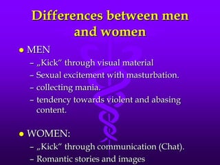 Differences between men
           and women
   MEN
    –   „Kick“ through visual material
    –   Sexual excitement with masturbation.
    –   collecting mania.
    –   tendency towards violent and abasing
        content.

   WOMEN:
    – „Kick“ through communication (Chat).
    – Romantic stories and images
 