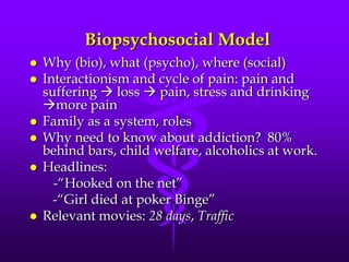 Biopsychosocial Model
   Why (bio), what (psycho), where (social)
   Interactionism and cycle of pain: pain and
    suffering  loss  pain, stress and drinking
    more pain
   Family as a system, roles
   Why need to know about addiction? 80%
    behind bars, child welfare, alcoholics at work.
   Headlines:
      -“Hooked on the net”
      -“Girl died at poker Binge”
   Relevant movies: 28 days, Traffic
 