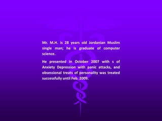 Mr. M.H. is 28 years old Jordanian Muslim
single man; he is graduate of computer
science.
He presented in October 2007 with s of
Anxiety Depression with panic attacks, and
obsessional treats of personality was treated
successfully until Feb. 2009.
 