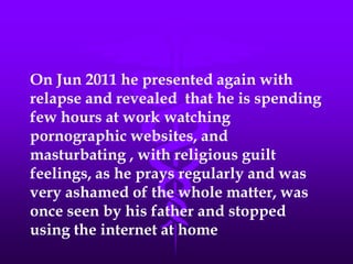 On Jun 2011 he presented again with
relapse and revealed that he is spending
few hours at work watching
pornographic websites, and
masturbating , with religious guilt
feelings, as he prays regularly and was
very ashamed of the whole matter, was
once seen by his father and stopped
using the internet at home
 