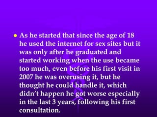    As he started that since the age of 18
    he used the internet for sex sites but it
    was only after he graduated and
    started working when the use became
    too much, even before his first visit in
    2007 he was overusing it, but he
    thought he could handle it, which
    didn’t happen he got worse especially
    in the last 3 years, following his first
    consultation.
 