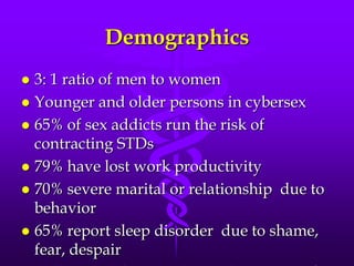 Demographics
 3: 1 ratio of men to women
 Younger and older persons in cybersex
 65% of sex addicts run the risk of
  contracting STDs
 79% have lost work productivity
 70% severe marital or relationship due to
  behavior
 65% report sleep disorder due to shame,
  fear, despair
 