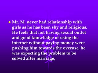    Mr. M. never had relationship with
    girls as he has been shy and religious.
    He feels that not having sexual outlet
    and good knowledge of using the
    internet without paying money were
    pushing him towards the overuse, he
    was expecting the problem to be
    solved after marriage,
 