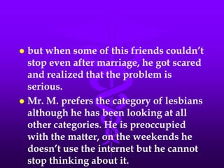  but when some of this friends couldn’t
  stop even after marriage, he got scared
  and realized that the problem is
  serious.
 Mr. M. prefers the category of lesbians
  although he has been looking at all
  other categories. He is preoccupied
  with the matter, on the weekends he
  doesn’t use the internet but he cannot
  stop thinking about it.
 