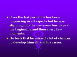  Over the last period he has been
  improving in all aspects but he was
  slipping into the use every few days at
  the beginning and then every few
  moments.
 He feels that he missed a lot of chances
  to develop himself and his career.
 