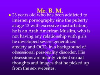 Mr. B. M.
   23 years old who has been addicted to
    internet pornography sine the puberty
    at age 13 with excessive masturbation,
    he is an Arab American Muslim, who is
    not having any relationship with girls
    he developed severe generalized
    anxiety and OCD, in a background of
    obsessional personality disorder. His
    obsessions are mainly violent sexual
    thoughts and images that he picked up
    from the sex websites,
 