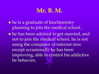 Mr. B. M.
 he is a graduate of biochemistry
  planning to join the medical school ,
 he has been advised to get married, and
  not to join the medical school, he is not
  using the computer or internet now
  except occasionally he has been
  improving, able to control his addictive
  be behavior,
 