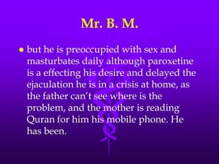 Mr. B. M.
   but he is preoccupied with sex and
    masturbates daily although paroxetine
    is a effecting his desire and delayed the
    ejaculation he is in a crisis at home, as
    the father can‟t see where is the
    problem, and the mother is reading
    Quran for him his mobile phone. He
    has been.
 