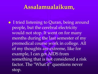 Assalamualaikum,

    I tried listening to Quran, being around
    people, but the cerebral electricity
    would not stop. It went on for many
    months during the last semester of my
    premedical course work in college. All
    of my thoughts are extreme, like for
    example, I can get AIDS from
    something that is not considered a risk
    factor. The "What if" questions never
    stop.
 