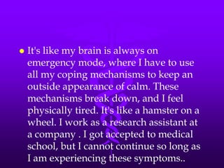    It's like my brain is always on
    emergency mode, where I have to use
    all my coping mechanisms to keep an
    outside appearance of calm. These
    mechanisms break down, and I feel
    physically tired. It's like a hamster on a
    wheel. I work as a research assistant at
    a company . I got accepted to medical
    school, but I cannot continue so long as
    I am experiencing these symptoms..
 