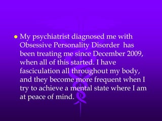    My psychiatrist diagnosed me with
    Obsessive Personality Disorder has
    been treating me since December 2009,
    when all of this started. I have
    fasciculation all throughout my body,
    and they become more frequent when I
    try to achieve a mental state where I am
    at peace of mind.
 