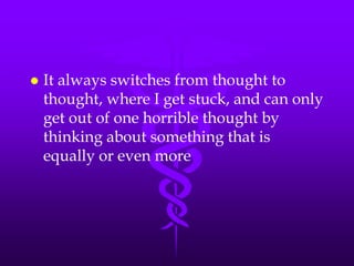    It always switches from thought to
    thought, where I get stuck, and can only
    get out of one horrible thought by
    thinking about something that is
    equally or even more
 
