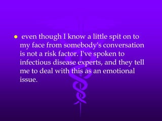     even though I know a little spit on to
    my face from somebody's conversation
    is not a risk factor. I've spoken to
    infectious disease experts, and they tell
    me to deal with this as an emotional
    issue.
 