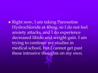    Right now, I am taking Paroxetine
    Hydrochloride at 40mg, so I do not feel
    anxiety attacks, and I do experience
    decreased libido and weight gain. I am
    trying to continue my studies in
    medical school, but I cannot get past
    these intrusive thoughts on my own.
 