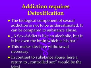 Addiction requires
         Detoxification
 The biological component of sexual
  addiction is not to be underestimated. It
  can be compared to substance abuse.
 „A Sex-Addict is like an alcoholic, but it
  is his own the brain which is his bar.“
 This makes decisive withdrawal
  necessary.
 In contrast to substance abuse, here a
  return to „controlled sex“ would be the
 