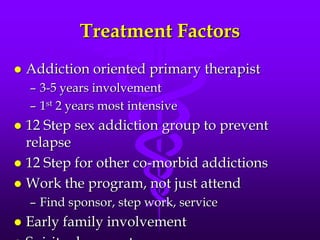 Treatment Factors
   Addiction oriented primary therapist
    – 3-5 years involvement
    – 1st 2 years most intensive
 12 Step sex addiction group to prevent
  relapse
 12 Step for other co-morbid addictions
 Work the program, not just attend
    – Find sponsor, step work, service
   Early family involvement
 