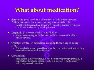 What about medication?
   Serotonin: produced as a side effect of addiction process.
    Antidepressants are also elevating serotonin levels.
     – Could Serotonin reduce Craving? – possibly reduce feelings of
       emptiness and underlying depression.

   Dopamin (increases desire in addiction)
     – No proven strategies in this area without severe side effects
       (neuroleptics).

   Opiates: central in addiction, creating the feeling of being
    „high“.
     – Although there are opioid blockers there is no indication that they
       reduce non-substance addiction.

   Conclusion:
     – Medication (unfortunately) is not a solution; perhaps partially a
       support for behavior therapy, where a person is additionally
       suffering from depression.
 
