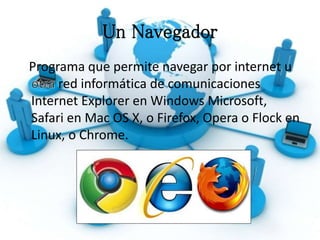 Un Navegador
Programa que permite navegar por internet u
red informática de comunicaciones
Internet Explorer en Windows Microsoft,
Safari en Mac OS X, o Firefox, Opera o Flock en
Linux, o Chrome.
 