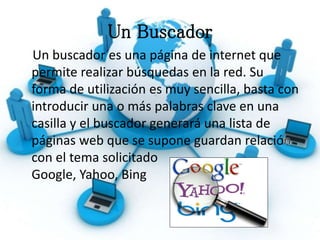 Un Buscador
Un buscador es una página de internet que
permite realizar búsquedas en la red. Su
forma de utilización es muy sencilla, basta con
introducir una o más palabras clave en una
casilla y el buscador generará una lista de
páginas web que se supone guardan relació
con el tema solicitado
Google, Yahoo, Bing
 