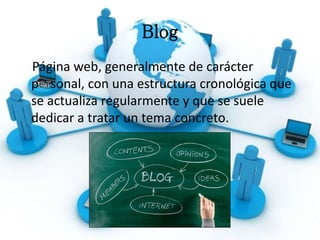 Blog
Página web, generalmente de carácter
p sonal, con una estructura cronológica que
se actualiza regularmente y que se suele
dedicar a tratar un tema concreto.
 