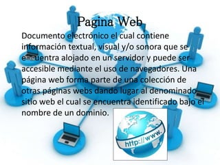 Pagina Web
Documento electrónico el cual contiene
información textual, visual y/o sonora que se
e uentra alojado en un servidor y puede ser
accesible mediante el uso de navegadores. Una
página web forma parte de una colección de
otras páginas webs dando lugar al denominado
sitio web el cual se encuentra identificado bajo el
nombre de un dominio.
 