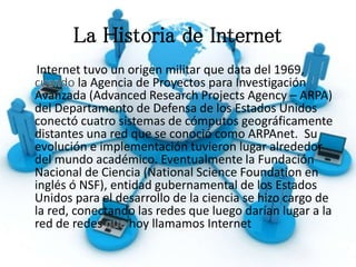 La Historia de Internet
Internet tuvo un origen militar que data del 1969,
la Agencia de Proyectos para Investigación
Avanzada (Advanced Research Projects Agency – ARPA)
del Departamento de Defensa de los Estados Unidos
conectó cuatro sistemas de cómputos geográficamente
distantes una red que se conoció como ARPAnet. Su
evolución e implementación tuvieron lugar alrededor
del mundo académico. Eventualmente la Fundación
Nacional de Ciencia (National Science Foundation en
inglés ó NSF), entidad gubernamental de los Estados
Unidos para el desarrollo de la ciencia se hizo cargo de
la red, conectando las redes que luego darían lugar a la
red de redes hoy llamamos Internet
 