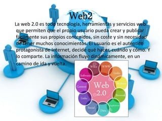 Web2
La web 2.0 es todo tecnología, herramientas y servicios web
que permiten que el propio usuario pueda crear y publicar
fácilmente sus propios contenidos, sin coste y sin necesidad
de tener muchos conocimientos. El usuario es el auténtico
protagonista de Internet, decide qué hacer, cuándo y cómo. Y
lo comparte. La información fluye dinámicamente, en un
camino de ida y vuelta.
 