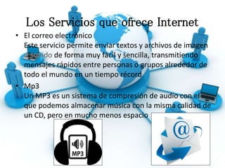 Los Servicios que ofrece Internet
• El correo electrónico
Este servicio permite enviar textos y archivos de imagen
de forma muy fácil y sencilla, transmitiendo
mensajes rápidos entre personas o grupos alrededor de
todo el mundo en un tiempo récord
• Mp3
Un MP3 es un sistema de compresión de audio con el
que podemos almacenar música con la misma calidad de
un CD, pero en mucho menos espacio
 