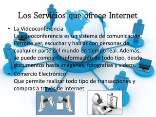 Los Servicios que ofrece Internet
• La Videoconferencia
La videoconferencia es un sistema de comunicación.
Permite ver, escuchar y hablar con personas de
cualquier parte del mundo en tiempo real. Además,
se puede compartir información de todo tipo, desde
documentos hasta imágenes, fotografías y videos.
• Comercio Electrónico
Que permite realizar todo tipo de transacciones y
compras a través de Internet
 