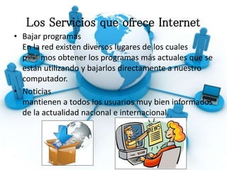 Los Servicios que ofrece Internet
• Bajar programas
En la red existen diversos lugares de los cuales
p mos obtener los programas más actuales que se
están utilizando y bajarlos directamente a nuestro
computador.
• Noticias
mantienen a todos los usuarios muy bien informados
de la actualidad nacional e internacional.
 