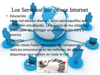 Los Servicios que ofrece Internet
• Educación
en la red existen diversos sitios para aquellos que
estén estudiando. La mayoría de los sitios se
preocupan de entregar una información clara y
precisa
• Deportes
Desde clases hasta resultados de campeonatos y
noticias encontrarás en las millones de páginas
deportivas que existen en toda la red.
 