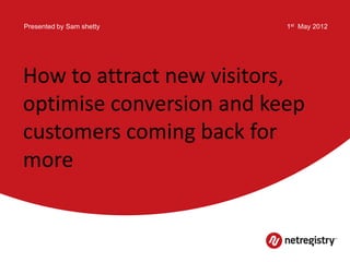 Presented by Sam shetty   1st May 2012




How to attract new visitors,
optimise conversion and keep
customers coming back for
more
 