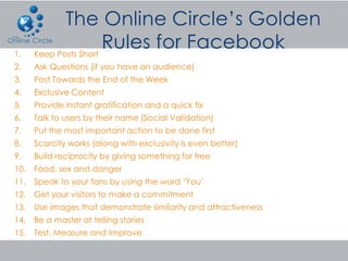 1.    Keep Posts Short
2.    Ask Questions (if you have an audience)
3.    Post Towards the End of the Week
4.    Exclusive Content
5.    Provide instant gratification and a quick fix
6.    Talk to users by their name (Social Validation)
7.    Put the most important action to be done first
8.    Scarcity works (along with exclusivity is even better)
9.    Build reciprocity by giving something for free
10.   Food, sex and danger
11.   Speak to your fans by using the word ‘You’
12.   Get your visitors to make a commitment
13.   Use images that demonstrate similarity and attractiveness
14.   Be a master at telling stories
15.   Test, Measure and Improve
 