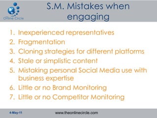 1. Inexperienced representatives
2. Fragmentation
3. Cloning strategies for different platforms
4. Stale or simplistic content
5. Mistaking personal Social Media use with
   business expertise
6. Little or no Brand Monitoring
7. Little or no Competitor Monitoring

4-May-11      www.theonlinecircle.com
 