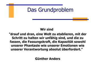 Das Grundproblem Wir sind  "drauf und dran, eine Welt zu etablieren, mit der Schritt zu halten wir unfähig sind, und die zu fassen, die Fassungskraft, die Kapazität sowohl unserer Phantasie wie unserer Emotionen wie unserer Verantwortung absolut überfordert."  Günther Anders 