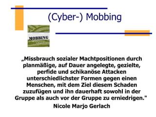(Cyber-) Mobbing  „ Missbrauch sozialer Machtpositionen durch planmäßige, auf Dauer angelegte, gezielte, perfide und schikanöse Attacken unterschiedlichster Formen gegen einen Menschen, mit dem Ziel diesem Schaden zuzufügen und ihn dauerhaft sowohl in der Gruppe als auch vor der Gruppe zu erniedrigen."  Nicole Marjo Gerlach 
