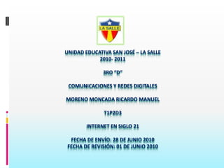 UNIDAD EDUCATIVA SAN JOSÉ – LA SALLE2010- 20113ro “D”COMUNICACIONES Y REDES DIGITALESMORENO MONCADA RICARDO MANUELT1P2d3INTERNET EN SIGLO 21FECHA DE ENVÍO: 28 DE JUNIO2010FECHA DE REVISIÓN: 01 DE JUNIO 2010 