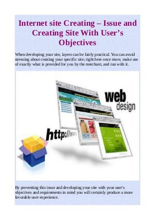 Internet site Creating – Issue and 
Creating Site With User’s 
Objectives 
When developing your site, layers can be fairly practical. You can avoid 
stressing about creating your specific site; right here once more, make use 
of exactly what is provided for you by the merchant, and run with it. 
By preventing this issue and developing your site with your user's 
objectives and requirements in mind you will certainly produce a more 
favorable user experience. 
 