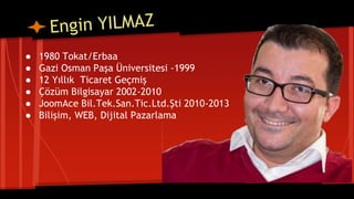 ● 1980 Tokat/Erbaa
● Gazi Osman Paşa Üniversitesi -1999
● 12 Yıllık Ticaret Geçmiş
● Çözüm Bilgisayar 2002-2010
● JoomAce Bil.Tek.San.Tic.Ltd.Şti 2010-2013
● Bilişim, WEB, Dijital Pazarlama
 