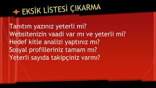 Tanıtım yazınız yeterli mi?
Websitenizin vaadi var mı ve yeterli mi?
Hedef kitle analizi yaptınız mı?
Sosyal profilleriniz tamam mı?
Yeterli sayıda takipçiniz varmı?
 