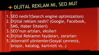 1. SEO nedir?(Search engine optimization)
2. Dijital reklam nedir? (Google, Facebook,
SMS, Haber Siteleri)
3. SEO’nun artıları, eksileri
4. Dijital Reklamın faydaları, zararları
5. Alternatif yöntemler(Sosyal çevreniz,
broşür, katalog, kartvizit vs..)
 